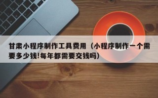 福鼎甘肃小程序制作工具费用（小程序制作一个需要多少钱!每年都需要交钱吗）