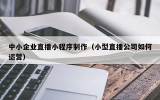 福鼎中小企业直播小程序制作（小型直播公司如何运营）