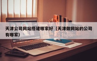 福鼎天津公司网站搭建哪家好（天津做网站的公司有哪家）