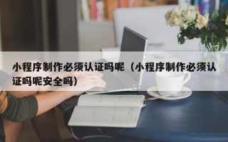 福鼎小程序制作必须认证吗呢（小程序制作必须认证吗呢安全吗）