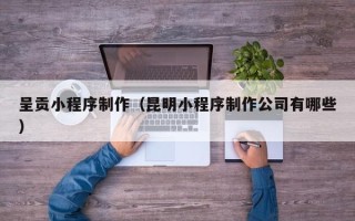 福鼎呈贡小程序制作（昆明小程序制作公司有哪些）