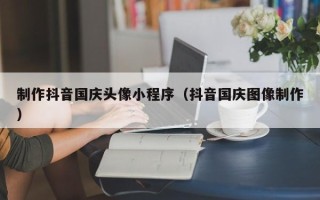 福鼎制作抖音国庆头像小程序（抖音国庆图像制作）