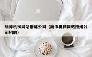 福鼎鹰潭机械网站搭建公司（鹰潭机械网站搭建公司招聘）