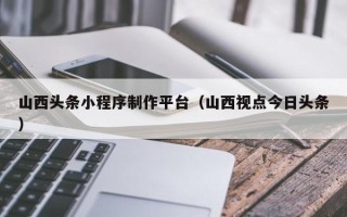 福鼎山西头条小程序制作平台（山西视点今日头条）